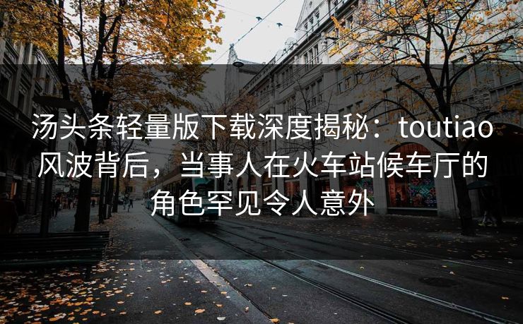 汤头条轻量版下载深度揭秘:toutiao风波背后,当事人在火车站候车厅的角色罕见令人意外 汤头条轻量版下载深度揭秘:toutiao风波背后,当事人在火车站候车厅的角色罕见令人意外