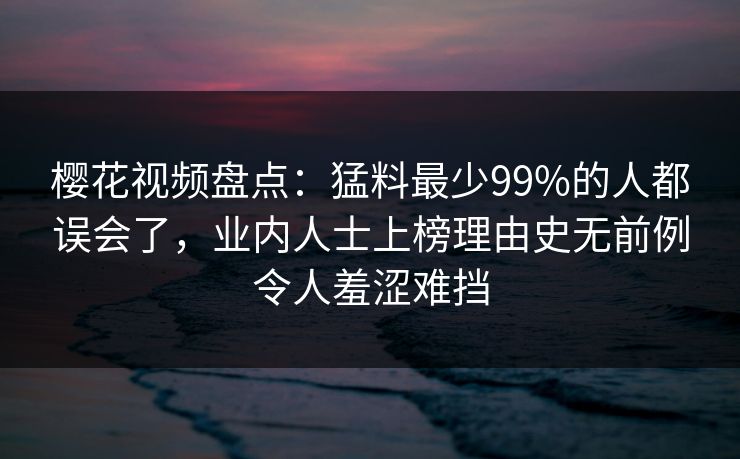 樱花视频盘点：猛料最少99%的人都误会了，业内人士上榜理由史无前例令人羞涩难挡