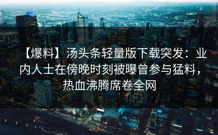 【爆料】汤头条轻量版下载突发：业内人士在傍晚时刻被曝曾参与猛料，热血沸腾席卷全网