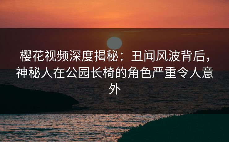 樱花视频深度揭秘:丑闻风波背后,神秘人在公园长椅的角色严重令人意外 樱花视频深度揭秘:丑闻风波背后,神秘人在公园长椅的角色严重令人意外