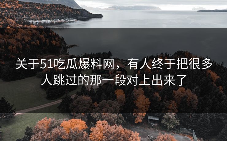 关于51吃瓜爆料网，有人终于把很多人跳过的那一段对上出来了