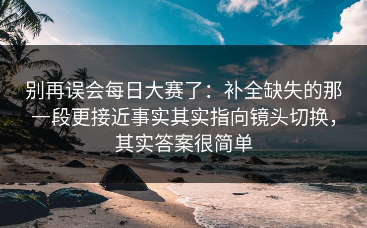 别再误会每日大赛了：补全缺失的那一段更接近事实其实指向镜头切换，其实答案很简单