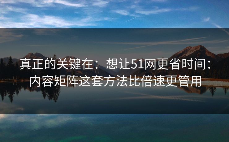 真正的关键在：想让51网更省时间：内容矩阵这套方法比倍速更管用