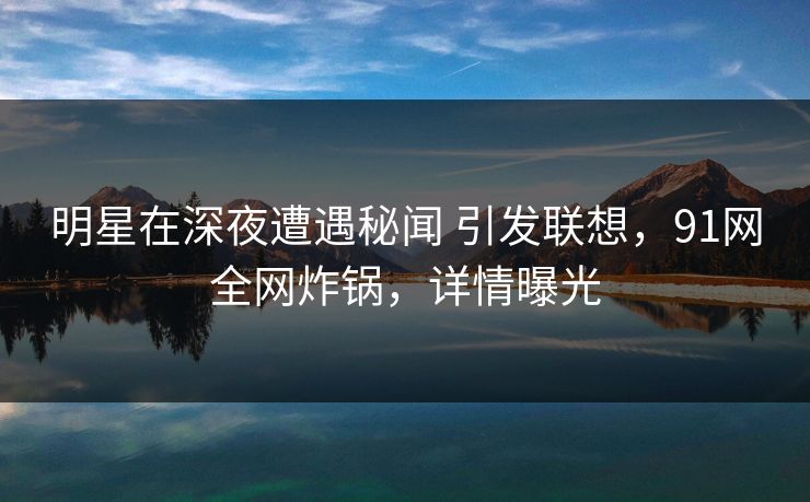 明星在深夜遭遇秘闻 引发联想，91网全网炸锅，详情曝光
