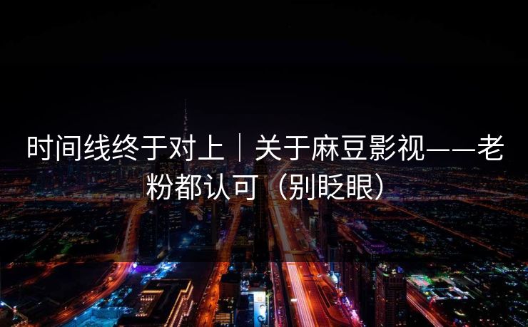 时间线终于对上｜关于麻豆影视——老粉都认可（别眨眼）