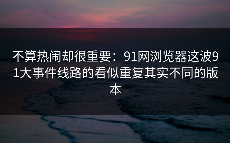 不算热闹却很重要：91网浏览器这波91大事件线路的看似重复其实不同的版本
