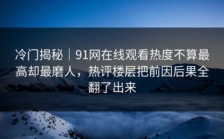 冷门揭秘｜91网在线观看热度不算最高却最磨人，热评楼层把前因后果全翻了出来