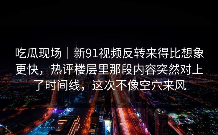 吃瓜现场｜新91视频反转来得比想象更快，热评楼层里那段内容突然对上了时间线，这次不像空穴来风
