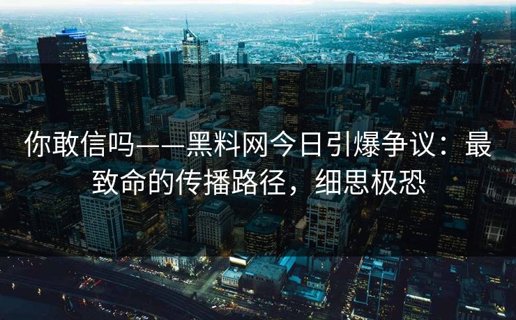 你敢信吗——黑料网今日引爆争议：最致命的传播路径，细思极恐