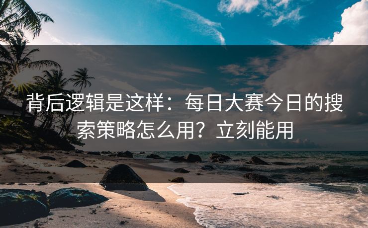 背后逻辑是这样：每日大赛今日的搜索策略怎么用？立刻能用