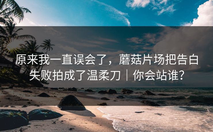 原来我一直误会了，蘑菇片场把告白失败拍成了温柔刀｜你会站谁？