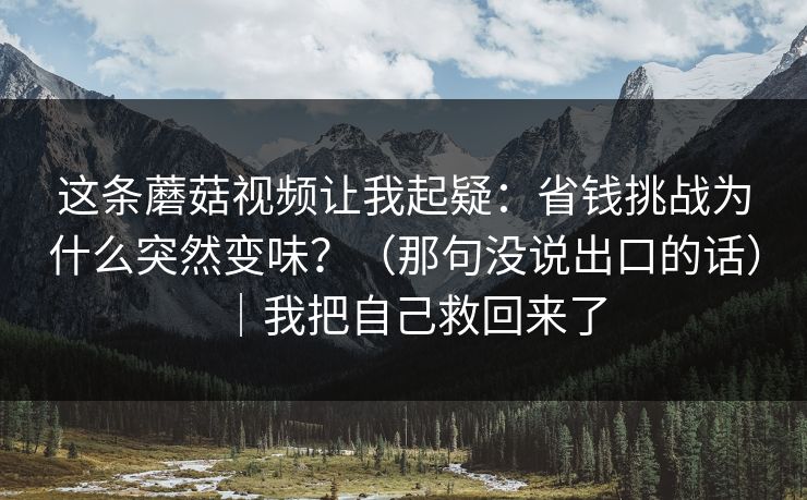 这条蘑菇视频让我起疑：省钱挑战为什么突然变味？（那句没说出口的话）｜我把自己救回来了