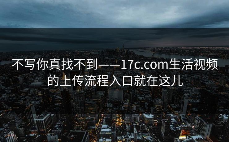 不写你真找不到——17c.com生活视频的上传流程入口就在这儿