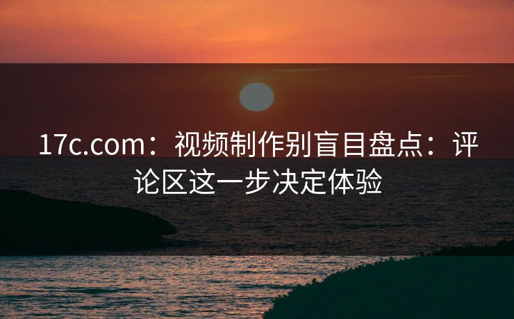 17c.com：视频制作别盲目盘点：评论区这一步决定体验
