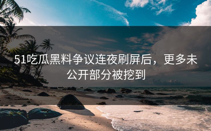 51吃瓜黑料争议连夜刷屏后，更多未公开部分被挖到